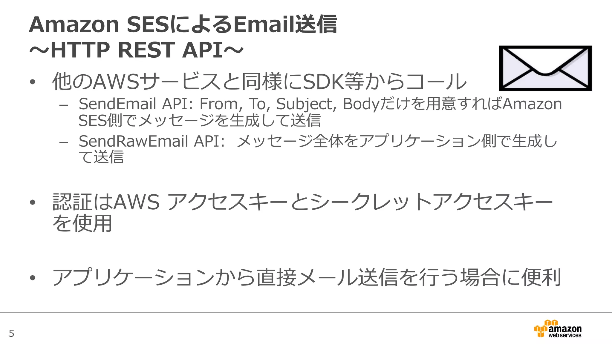 5
Amazon  SESによるEmail送信
〜～HTTP  REST  API〜～
•  他のAWSサービスと同様にSDK等からコール
–  SendEmail  API:  From,  To,  Subject,  Bodyだけを⽤用意すればAmazon  
SES側でメッセージを⽣生成して送信
–  SendRawEmail  API:    メッセージ全体をアプリケーション側で⽣生成し
て送信
•  認証はAWS  アクセスキーとシークレットアクセスキー
を使⽤用
•  アプリケーションから直接メール送信を⾏行行う場合に便便利利
 