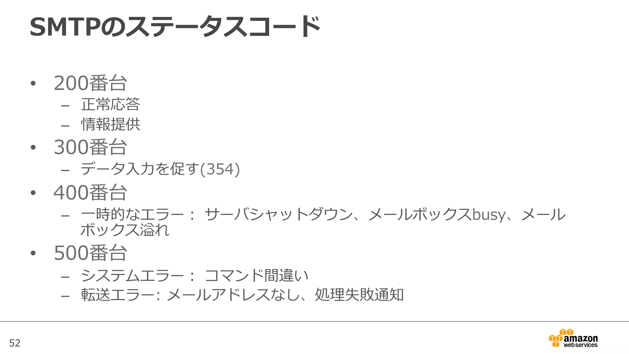 52
SMTPのステータスコード
•  200番台
–  正常応答
–  情報提供
•  300番台
–  データ⼊入⼒力力を促す(354)
•  400番台
–  ⼀一時的なエラー：  サーバシャットダウン、メールボックスbusy、メール
ボックス溢れ
•  500番台
–  システムエラー：  コマンド間違い
–  転送エラー:  メールアドレスなし、処理理失敗通知
 