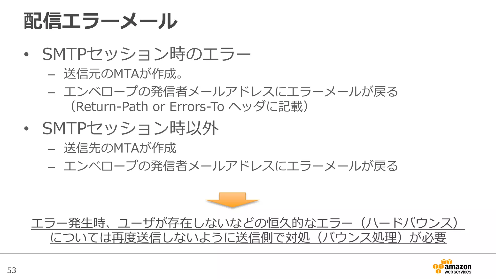 53
配信エラーメール
•  SMTPセッション時のエラー
–  送信元のMTAが作成。
–  エンベロープの発信者メールアドレスにエラーメールが戻る
（Return-‐‑‒Path  or  Errors-‐‑‒To  ヘッダに記載）
•  SMTPセッション時以外
–  送信先のMTAが作成
–  エンベロープの発信者メールアドレスにエラーメールが戻る
エラー発⽣生時、ユーザが存在しないなどの恒久的なエラー（ハードバウンス）
については再度度送信しないように送信側で対処（バウンス処理理）が必要
 