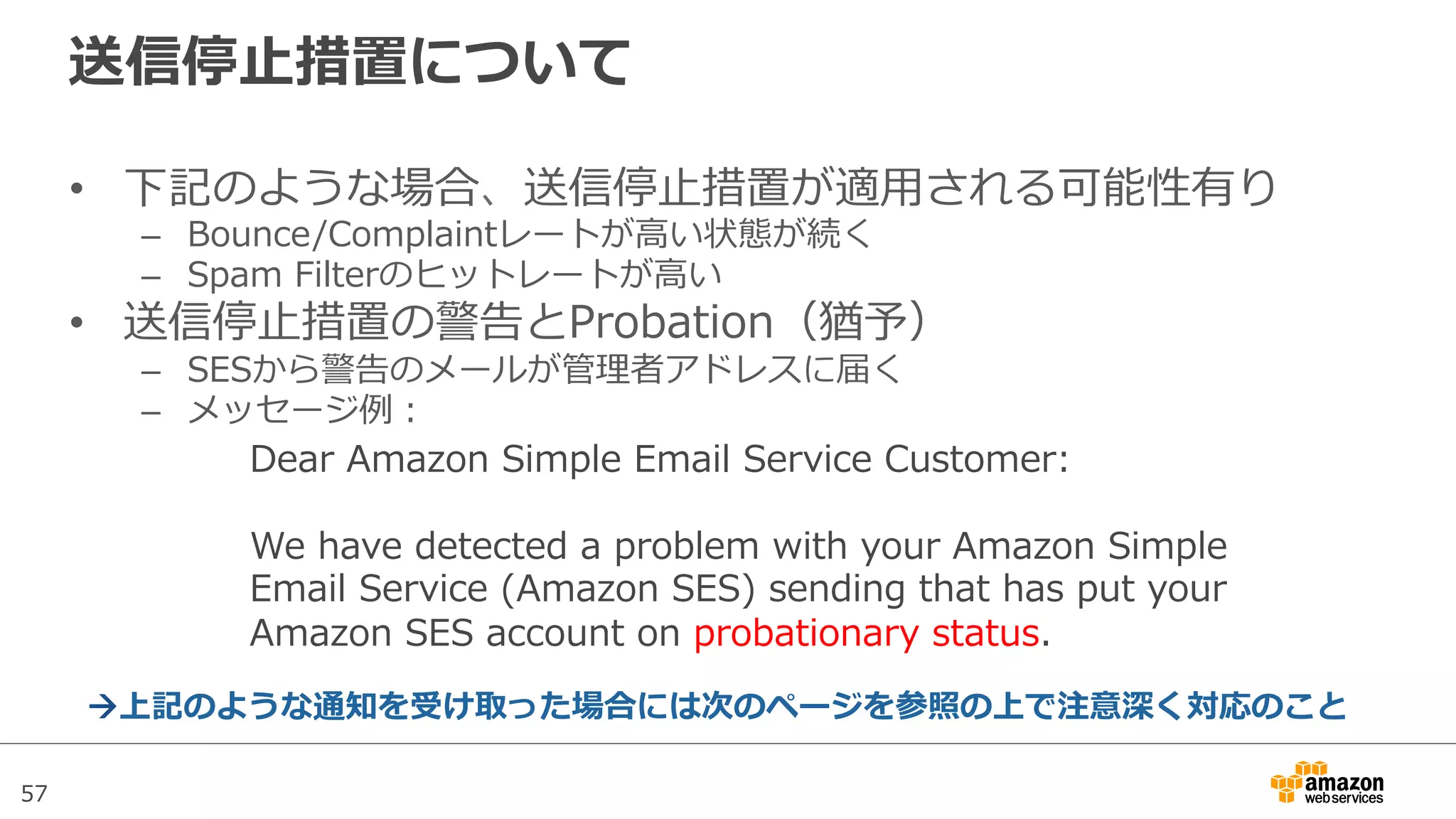 57
送信停⽌止措置について
•  下記のような場合、送信停⽌止措置が適⽤用される可能性有り
–  Bounce/Complaintレートが⾼高い状態が続く
–  Spam  Filterのヒットレートが⾼高い
•  送信停⽌止措置の警告とProbation（猶予）
–  SESから警告のメールが管理理者アドレスに届く
–  メッセージ例例：
Dear  Amazon  Simple  Email  Service  Customer:
  
We  have  detected  a  problem  with  your  Amazon  Simple  
Email  Service  (Amazon  SES)  sending  that  has  put  your  
Amazon  SES  account  on  probationary  status.
!上記のような通知を受け取った場合には次のページを参照の上で注意深く対応のこと
 
