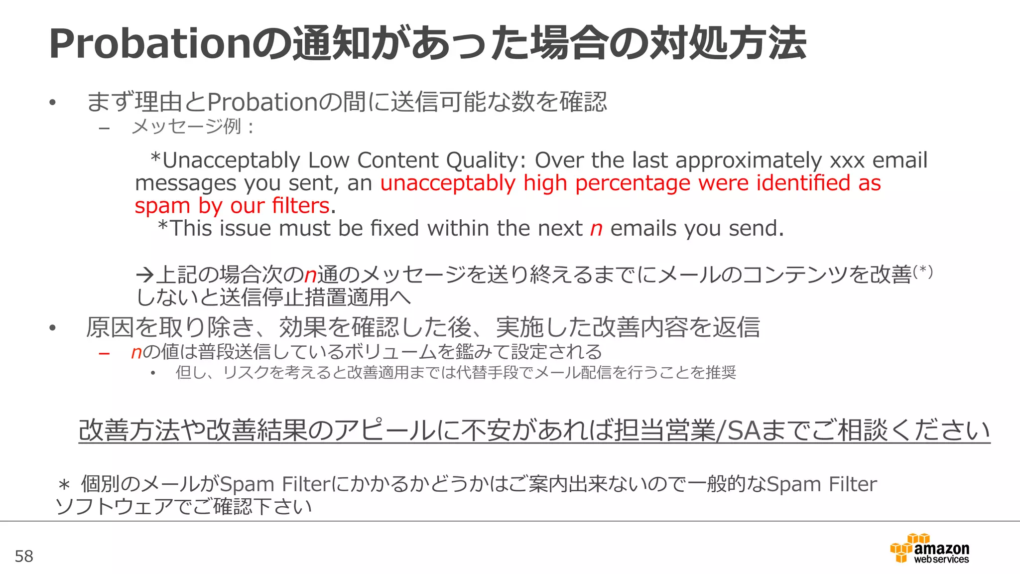 58
Probationの通知があった場合の対処⽅方法
•  まず理理由とProbationの間に送信可能な数を確認
–  メッセージ例例：
•  原因を取り除き、効果を確認した後、実施した改善内容を返信
–  nの値は普段送信しているボリュームを鑑みて設定される
•  但し、リスクを考えると改善適⽤用までは代替⼿手段でメール配信を⾏行行うことを推奨
    *Unacceptably  Low  Content  Quality:  Over  the  last  approximately  xxx  email  
messages  you  sent,  an  unacceptably  high  percentage  were  identiﬁed  as  
spam  by  our  ﬁlters.
      *This  issue  must  be  ﬁxed  within  the  next  n  emails  you  send.
à上記の場合次のn通のメッセージを送り終えるまでにメールのコンテンツを改善(*)
しないと送信停⽌止措置適⽤用へ
＊  個別のメールがSpam  Filterにかかるかどうかはご案内出来ないので⼀一般的なSpam  Filter
ソフトウェアでご確認下さい
改善⽅方法や改善結果のアピールに不不安があれば担当営業/SAまでご相談ください
 