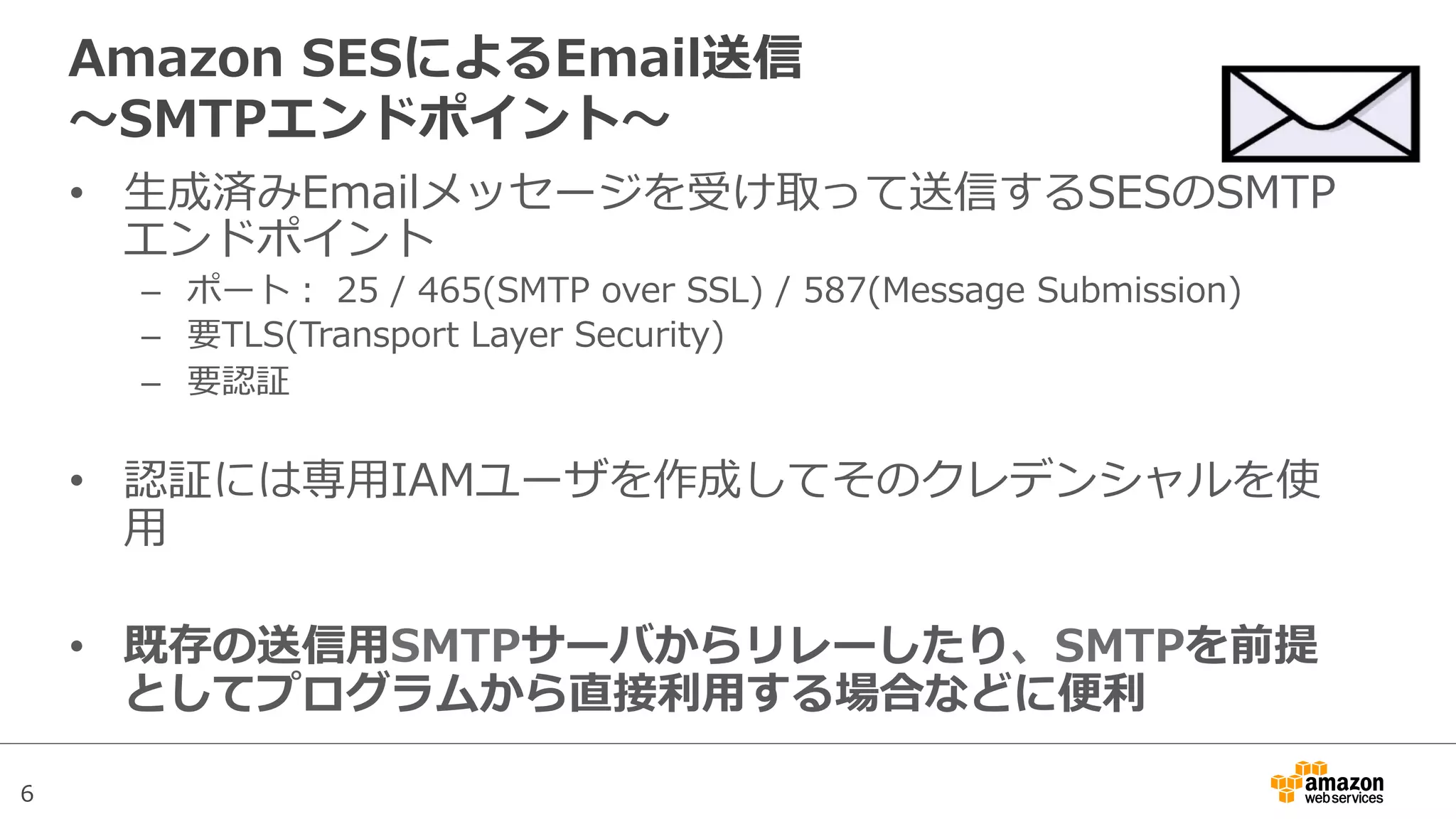 6
Amazon  SESによるEmail送信
〜～SMTPエンドポイント〜～
•  ⽣生成済みEmailメッセージを受け取って送信するSESのSMTP
エンドポイント
–  ポート：  25  /  465(SMTP  over  SSL)  /  587(Message  Submission)
–  要TLS(Transport  Layer  Security)
–  要認証
•  認証には専⽤用IAMユーザを作成してそのクレデンシャルを使
⽤用
•  既存の送信⽤用SMTPサーバからリレーしたり、SMTPを前提
としてプログラムから直接利利⽤用する場合などに便便利利
 