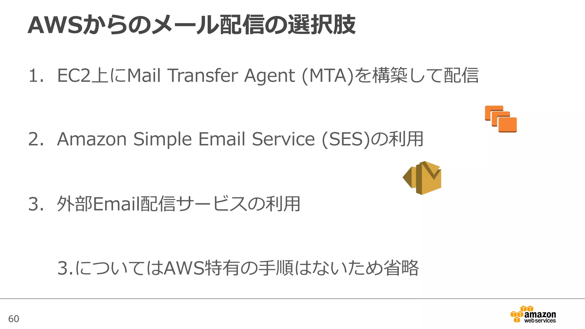 60
AWSからのメール配信の選択肢
1.  EC2上にMail  Transfer  Agent  (MTA)を構築して配信
2.  Amazon  Simple  Email  Service  (SES)の利利⽤用
3.  外部Email配信サービスの利利⽤用
3.についてはAWS特有の⼿手順はないため省省略略
 