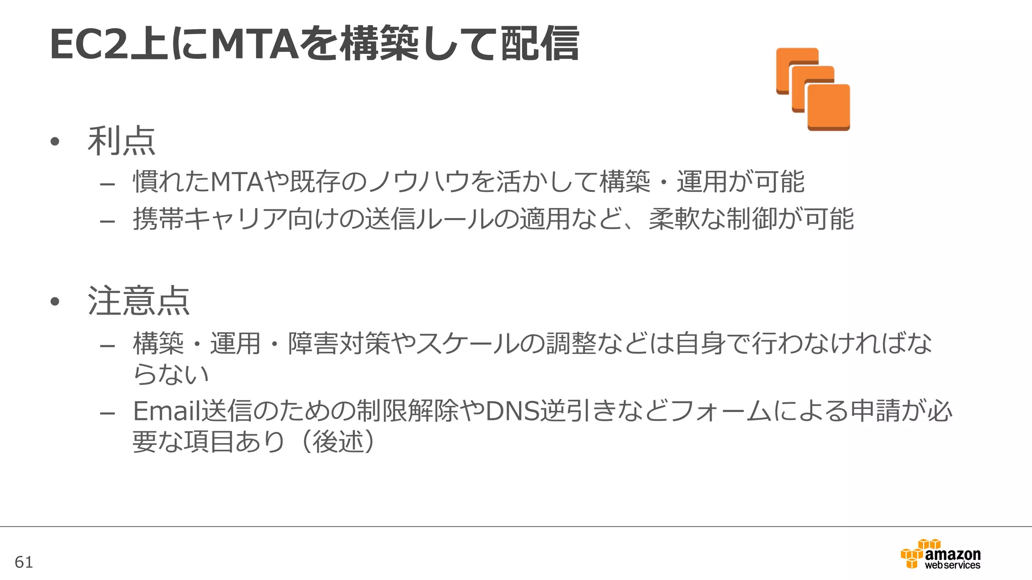 61
EC2上にMTAを構築して配信
•  利利点
–  慣れたMTAや既存のノウハウを活かして構築・運⽤用が可能
–  携帯キャリア向けの送信ルールの適⽤用など、柔軟な制御が可能
•  注意点
–  構築・運⽤用・障害対策やスケールの調整などは⾃自⾝身で⾏行行わなければな
らない
–  Email送信のための制限解除やDNS逆引きなどフォームによる申請が必
要な項⽬目あり（後述）
 