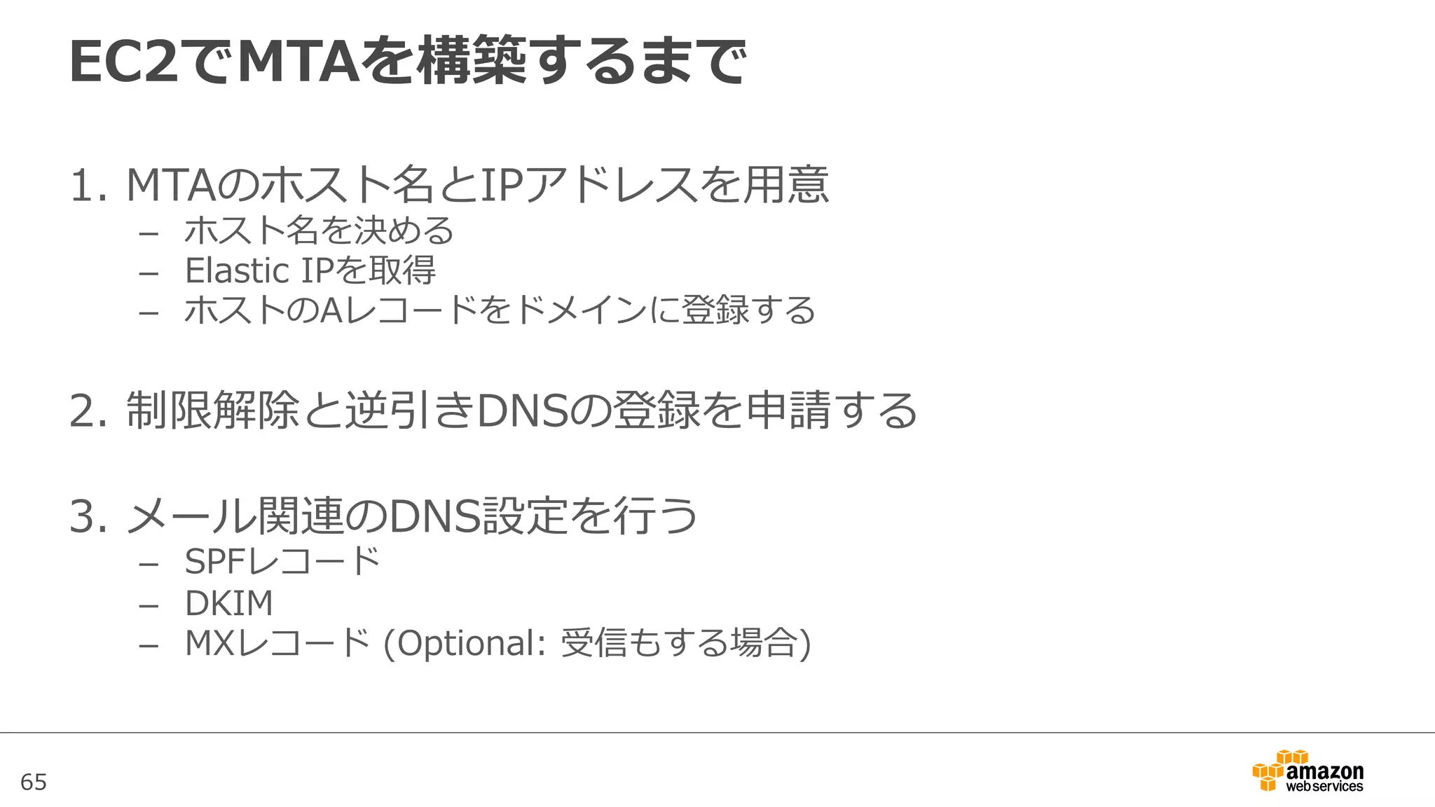 65
EC2でMTAを構築するまで
1.  MTAのホスト名とIPアドレスを⽤用意
–  ホスト名を決める
–  Elastic  IPを取得
–  ホストのAレコードをドメインに登録する
2.  制限解除と逆引きDNSの登録を申請する
3.  メール関連のDNS設定を⾏行行う
–  SPFレコード
–  DKIM
–  MXレコード  (Optional:  受信もする場合)
 
