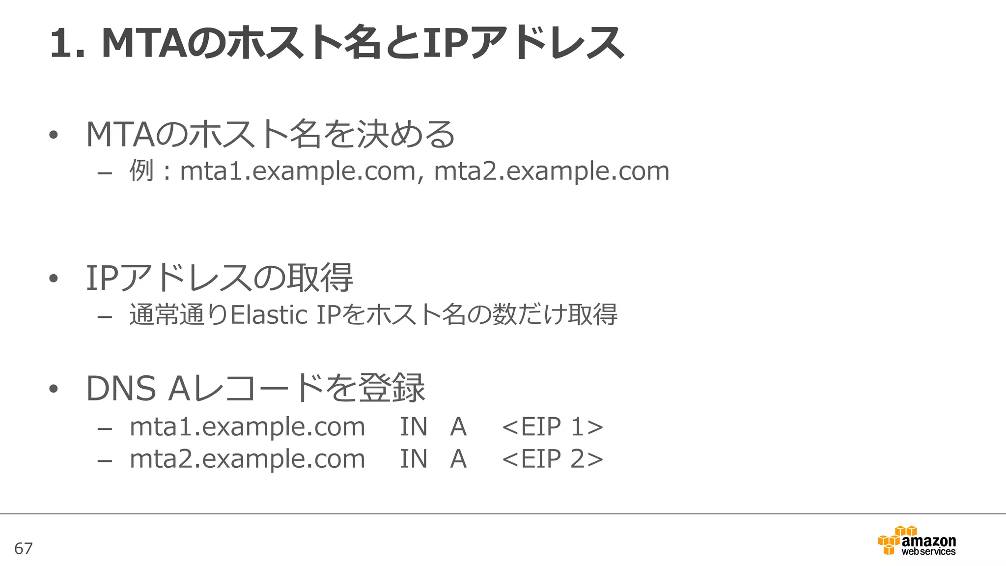 67
1.  MTAのホスト名とIPアドレス
•  MTAのホスト名を決める
–  例例：mta1.example.com,  mta2.example.com  
•  IPアドレスの取得
–  通常通りElastic  IPをホスト名の数だけ取得
•  DNS  Aレコードを登録
–  mta1.example.com IN   A <EIP  1>
–  mta2.example.com IN A <EIP  2>
 