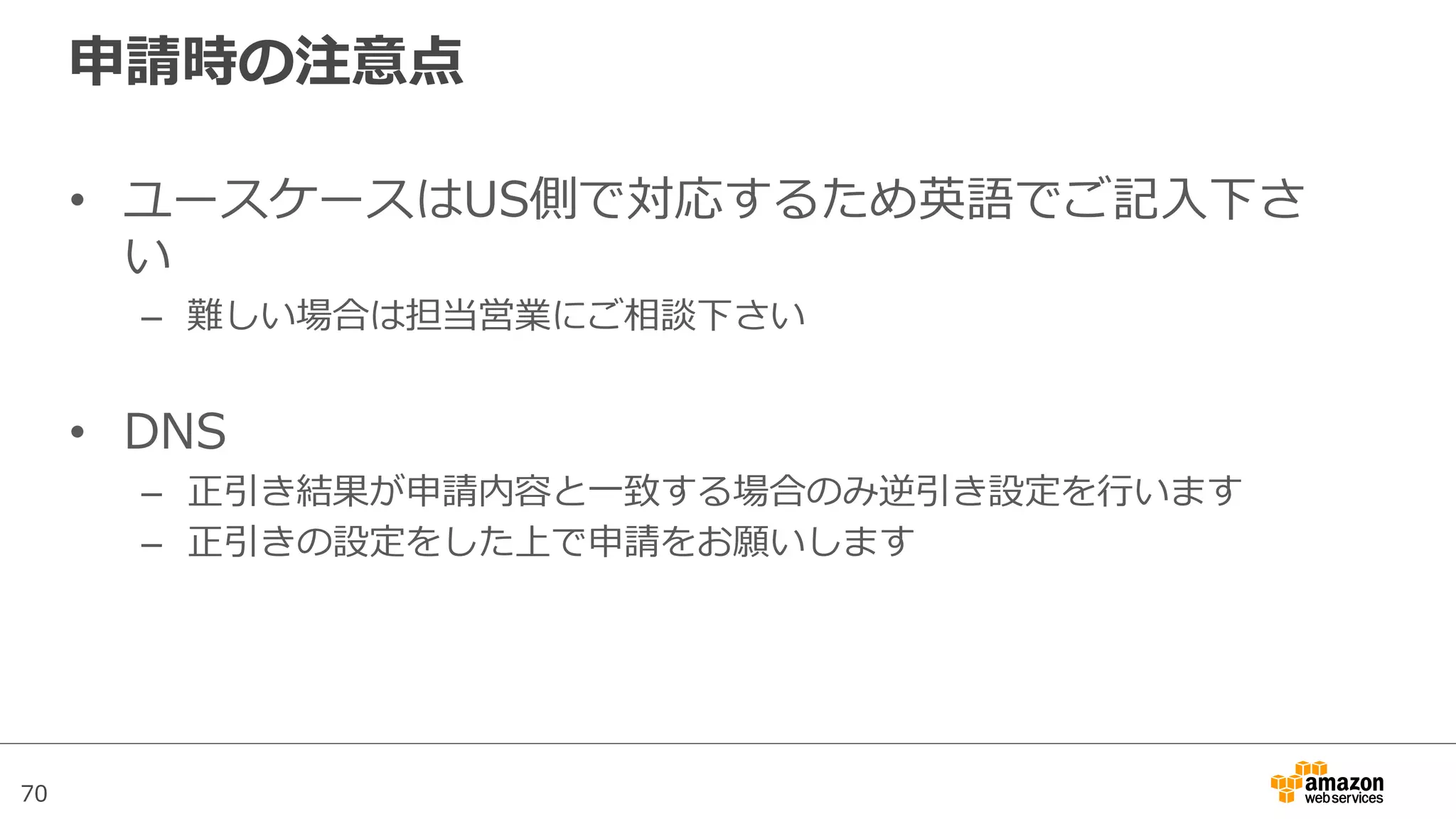70
申請時の注意点
•  ユースケースはUS側で対応するため英語でご記⼊入下さ
い
–  難しい場合は担当営業にご相談下さい
•  DNS
–  正引き結果が申請内容と⼀一致する場合のみ逆引き設定を⾏行行います
–  正引きの設定をした上で申請をお願いします
 