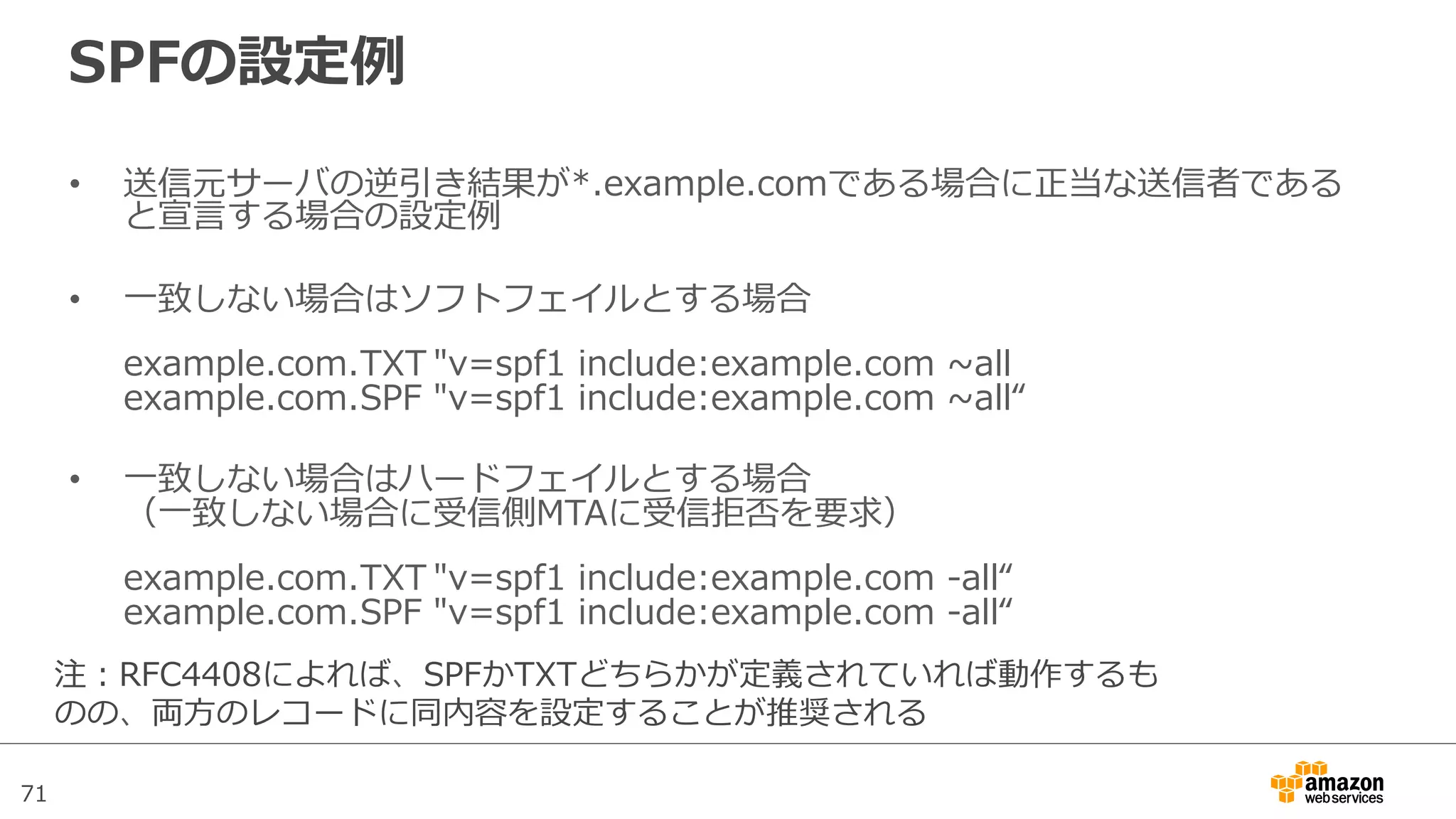 71
SPFの設定例例
•  送信元サーバの逆引き結果が*.example.comである場合に正当な送信者である
と宣⾔言する場合の設定例例
•  ⼀一致しない場合はソフトフェイルとする場合
example.com.TXT "v=spf1  include:example.com  ~∼all
example.com.SPF "v=spf1  include:example.com  ~∼all“
•  ⼀一致しない場合はハードフェイルとする場合
（⼀一致しない場合に受信側MTAに受信拒否を要求）
example.com.TXT "v=spf1  include:example.com  -‐‑‒all“
example.com.SPF "v=spf1  include:example.com  -‐‑‒all“
注：RFC4408によれば、SPFかTXTどちらかが定義されていれば動作するも
のの、両⽅方のレコードに同内容を設定することが推奨される
 