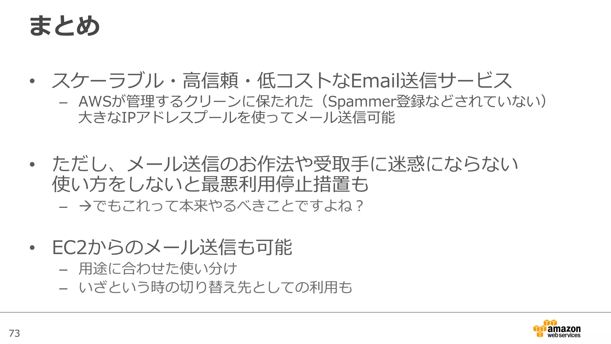 73
まとめ
•  スケーラブル・⾼高信頼・低コストなEmail送信サービス
–  AWSが管理理するクリーンに保たれた（Spammer登録などされていない）
⼤大きなIPアドレスプールを使ってメール送信可能
•  ただし、メール送信のお作法や受取⼿手に迷惑にならない
使い⽅方をしないと最悪利利⽤用停⽌止措置も
–  àでもこれって本来やるべきことですよね？
•  EC2からのメール送信も可能
–  ⽤用途に合わせた使い分け
–  いざという時の切切り替え先としての利利⽤用も
 