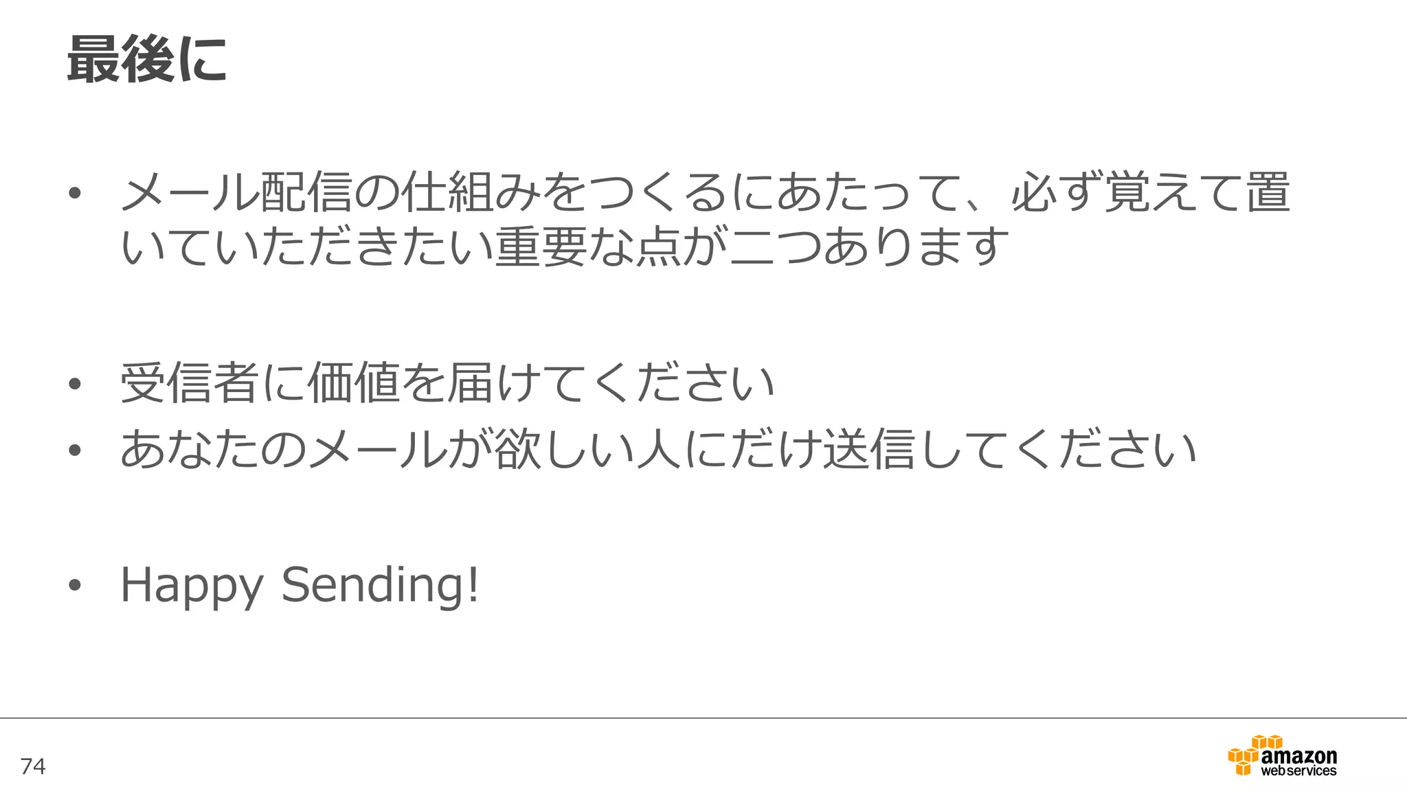 74
最後に
•  メール配信の仕組みをつくるにあたって、必ず覚えて置
いていただきたい重要な点が⼆二つあります
•  受信者に価値を届けてください
•  あなたのメールが欲しい⼈人にだけ送信してください
•  Happy  Sending!
 