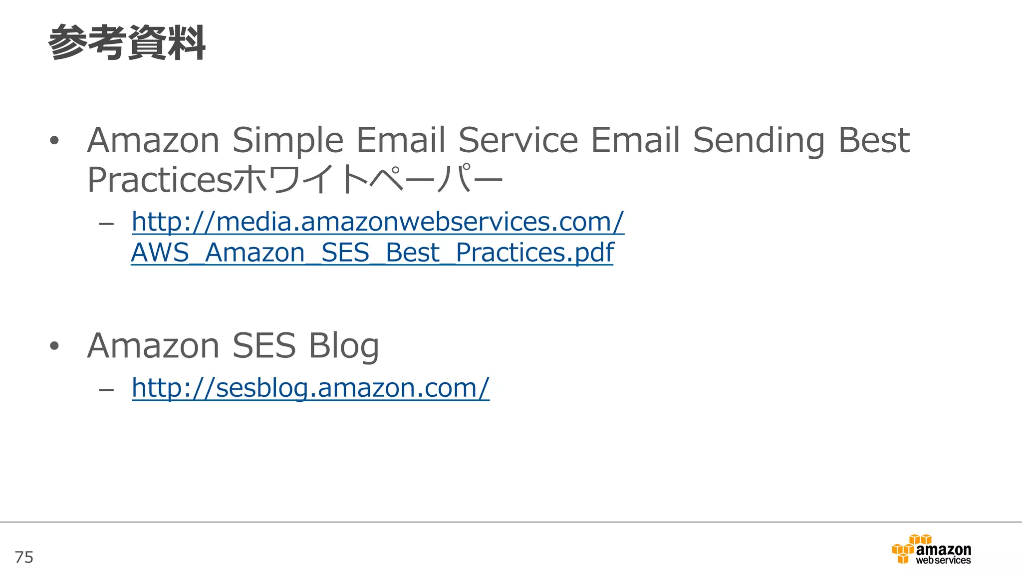 75
参考資料料
•  Amazon  Simple  Email  Service  Email  Sending  Best  
Practicesホワイトペーパー
–  http://media.amazonwebservices.com/
AWS_̲Amazon_̲SES_̲Best_̲Practices.pdf
•  Amazon  SES  Blog
–  http://sesblog.amazon.com/
 