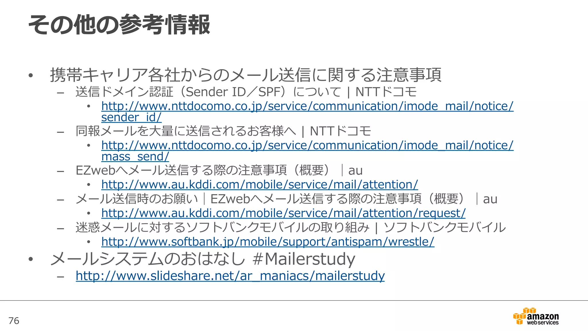 76
その他の参考情報
•  携帯キャリア各社からのメール送信に関する注意事項
–  送信ドメイン認証（Sender  ID／SPF）について  |  NTTドコモ
•  http://www.nttdocomo.co.jp/service/communication/imode_̲mail/notice/
sender_̲id/
–  同報メールを⼤大量量に送信されるお客様へ  |  NTTドコモ
•  http://www.nttdocomo.co.jp/service/communication/imode_̲mail/notice/
mass_̲send/
–  EZwebへメール送信する際の注意事項（概要）│au
•  http://www.au.kddi.com/mobile/service/mail/attention/
–  メール送信時のお願い│EZwebへメール送信する際の注意事項（概要）│au
•  http://www.au.kddi.com/mobile/service/mail/attention/request/
–  迷惑メールに対するソフトバンクモバイルの取り組み  |  ソフトバンクモバイル
•  http://www.softbank.jp/mobile/support/antispam/wrestle/
•  メールシステムのおはなし  #Mailerstudy
–  http://www.slideshare.net/ar_̲maniacs/mailerstudy
 