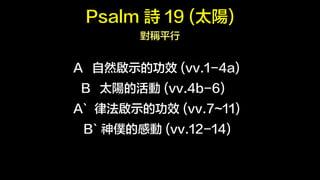 Psalm Ԋ 19 (̫) 
Qƽ 
A ȻʾĹЧ (vv.1-4a) 
B ̫ꖵĻ (vv.4b-6) 
A` ɷʾĹЧ (vv.7~11) 
B` WĸЄ (vv.12-14) 
 