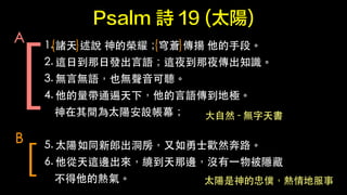 Psalm Ԋ 19 (̫) 
{ } { } [ 
1. 
T f Ęsҫn P ?ֶΡ 
2. 
@?յ?հl?Z@ҹҹ֪R 
3. 
o?ԟoZҲo?  
4. 
ͨ£?ZؘO 
g̫ꖰOĻ 
! 
5. 
̫ͬɳ??ʿgȻ· 
6. 
@߅@߅]?һﱻ[ 
ğ⡣ 
A 
[ 
B 
??Ȼ - o 
̫҃Wط 
 