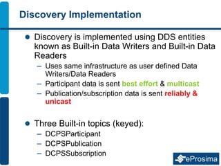 Discovery Implementation
 Discovery is implemented using DDS entities
known as Built-in Data Writers and Built-in Data
Readers
– Uses same infrastructure as user defined Data
Writers/Data Readers
– Participant data is sent best effort & multicast
– Publication/subscription data is sent reliably &
unicast
 Three Built-in topics (keyed):
– DCPSParticipant
– DCPSPublication
– DCPSSubscription
 