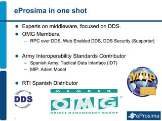 eProsima in one shot
 Experts on middleware, focused on DDS.
 OMG Members.
– RPC over DDS, Web Enabled DDS, DDS Security (Supporter)
 Army Interoperability Standards Contributor
– Spanish Army: Tactical Data Interface (IDT)
– MIP: Adem Model
 RTI Spanish Distributor
.
 