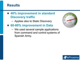 Results
 40% improvement in standard
Discovery traffic
– Applies also to Static Discovery
 60-80% improvement in Data
– We used several sample applications
from command and control systems of
Spanish Army.
 