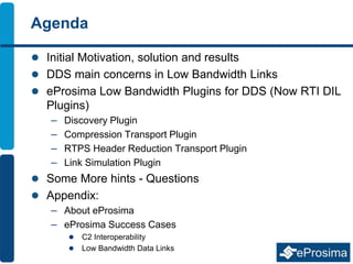 Agenda
 Initial Motivation, solution and results
 DDS main concerns in Low Bandwidth Links
 eProsima Low Bandwidth Plugins for DDS (Now RTI DIL
Plugins)
– Discovery Plugin
– Compression Transport Plugin
– RTPS Header Reduction Transport Plugin
– Link Simulation Plugin
 Some More hints - Questions
 Appendix:
– About eProsima
– eProsima Success Cases
 C2 Interoperability
 Low Bandwidth Data Links
 