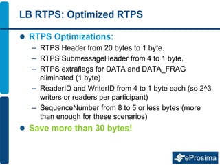 LB RTPS: Optimized RTPS
 RTPS Optimizations:
– RTPS Header from 20 bytes to 1 byte.
– RTPS SubmessageHeader from 4 to 1 byte.
– RTPS extraflags for DATA and DATA_FRAG
eliminated (1 byte)
– ReaderID and WriterID from 4 to 1 byte each (so 2^3
writers or readers per participant)
– SequenceNumber from 8 to 5 or less bytes (more
than enough for these scenarios)
 Save more than 30 bytes!
 