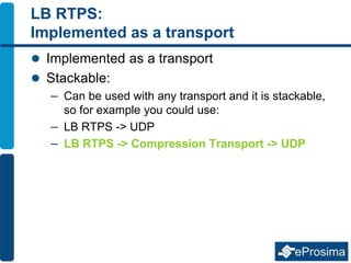 LB RTPS:
Implemented as a transport
 Implemented as a transport
 Stackable:
– Can be used with any transport and it is stackable,
so for example you could use:
– LB RTPS -> UDP
– LB RTPS -> Compression Transport -> UDP
 
