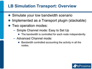 LB Simulation Transport: Overview
 Simulate your low bandwidth scenario
 Implemented as a Transport plugin (stackable)
 Two operation modes:
– Simple Channel mode: Easy to Set Up
 The bandwidth is controlled for each node independently
– Advanced Channel mode:
 Bandwidth controlled accounting the activity in all the
nodes.
 