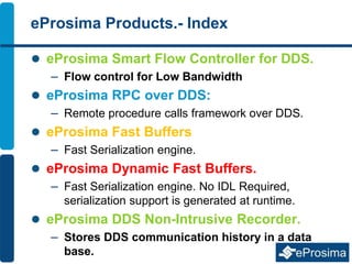 eProsima Products.- Index
 eProsima Smart Flow Controller for DDS.
– Flow control for Low Bandwidth
 eProsima RPC over DDS:
– Remote procedure calls framework over DDS.
 eProsima Fast Buffers
– Fast Serialization engine.
 eProsima Dynamic Fast Buffers.
– Fast Serialization engine. No IDL Required,
serialization support is generated at runtime.
 eProsima DDS Non-Intrusive Recorder.
– Stores DDS communication history in a data
base.
 