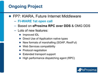 Ongoing Project
 FP7: KIARA, Future Internet Middleware
– FI-WARE 1st open call
– Based on eProsima RPC over DDS & OMG DDS
– Lots of new features:
 Improved IDL
 Direct Use of Application native types
 New formats of marshalling (SOAP, RestFul)
 Web Services compatibility
 Protocol negotiation
 Extended transport support
 High performance dispatching agent (RPC)
 