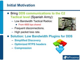 Initial Motivation
 Bring DDS communications to the C2
Tactical level (Spanish Army):
– Low Bandwidth Tactical Radios:
 From 4800 bps shared
– Frequent disconnections.
– High packet loss rate.
 Solution: Low Bandwidth Plugins for DDS
– Simplified Discovery
– Optimized RTPS headers
– Compression
 
