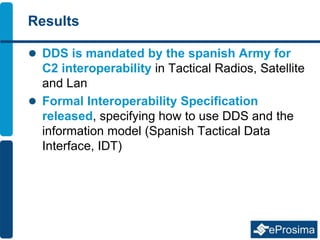 Results
 DDS is mandated by the spanish Army for
C2 interoperability in Tactical Radios, Satellite
and Lan
 Formal Interoperability Specification
released, specifying how to use DDS and the
information model (Spanish Tactical Data
Interface, IDT)
 