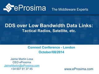 DDS over Low Bandwidth Data Links:
Tactical Radios, Satellite, etc.
Connext Conference - London
October/08/2014
Jaime Martin Losa
CEO eProsima
JaimeMartin@eProsima.com
+34 607 91 37 45 www.eProsima.com
 