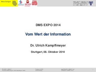 PROJECT CONSULT 
Unternehmensberatung Dr. Ulrich Kampffmeyer GmbH 
www.PROJECT-CONSULT.com 
© PROJECT CONSULT 2014 
DMS EXPO 2014 
Postfach 20 25 55 
20218 Hamburg 
1 
© PROJECT CONSULT Unternehmensberatung Dr. Ulrich Kampffmeyer GmbH 2011 / Autorenrecht: <Vorname Nachname> Okt-14 / Quelle: PROJECT CONSULT 1 
Vom Wert der Information 
Dr. Ulrich Kampffmeyer 
Stuttgart, 08. Oktober 2014 
 