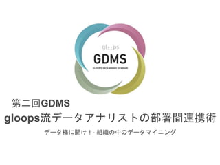 第二回GDMS 
gloops流データアナリストの部署間連携術 
データ様に聞け！- 組織の中のデータマイニング 
 