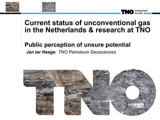 Current status of unconventional gas 
in the Netherlands & research at TNO 
Public perception of unsure potential 
Jan ter Heege TNO Petroleum Geosciences 
 
