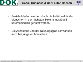 Logo 2 
Social Business & Der Faktor Mensch 
© PROJECT CONSULT Unternehmensberatung Dr. Ulrich Kampffmeyer GmbH 2011 / Autorenrecht: <Vorname Nachname> Okt-14 / Quelle: PROJECT CONSULT 2 
• Soziale Medien werden durch die Individualität der 
Menschen in der nächsten Zukunft individuell 
unterschiedlich genutzt werden. 
• Die Akzeptanz und der Nutzungsgrad schwanken 
auch bei jüngeren Menschen 
Potentiale von Enterprise Collaboration & Social Business Dr. Joachim Hartmann DMS Expo 2014 9 
 