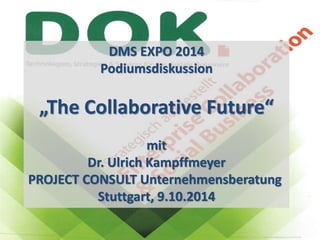 PROJECT CONSULT 
U n t e r n e h m e n s b e r a t u n g 
D r . U l r i c h K amp f f me y e r Gmb H 
DMS EXPO 2014 
Podiumsdiskussion 
Panel-Diskussion auf der DMS EXPO 2014 
„The Collaborative Future“ 
PROJECT CONSULT Unternehmensberatung 
PROJECT CONSULT 
Unternehmensberatung Dr. Ulrich Kampffmeyer GmbH 
Dr. Ulrich Kampffmeyer 
www.PROJECT-CONSULT.com 
© PROJECT CONSULT 2014 
Isestraße 63 
20149 Hamburg 
1 
The Collaborative Future 
mit 
Moderation Dr. Ulrich Kampffmeyer 
Stuttgart, 09.10. 2014 
Stuttgart, 9.10.2014 
 