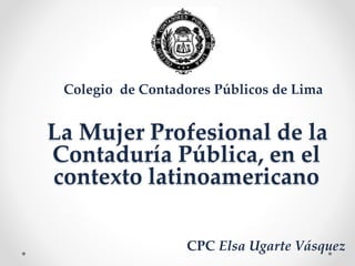 La Mujer Profesional de la
Contaduría Pública, en el
contexto latinoamericano
Colegio de Contadores Públicos de Lima
CPC Elsa Ugarte Vásquez
 