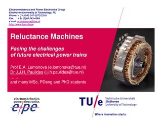 Electromechanics and Power Electronics Group 
Eindhoven University of Technology, NL 
Phone: + 31 (0)40 247-3573/2310 
Fax: + 31 (0)40 243-4364 
e’mail: e.lomonova@tue.nl 
http://www.tue.nl/epe 
Reluctance Machines 
Facing the challenges 
of future electrical power trains 
Prof E.A. Lomonova (e.lomonova@tue.nl) 
Dr J.J.H. Paulides (j.j.h.paulides@tue.nl) 
… … 
and many MSc, PDeng and PhD students 
 