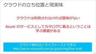 13 
クラウドは利用されなければ意味がない 
Azure のサービスとしてカタログに載るということは 
学ぶ価値がある 
クラウド時代はトライファーストで学ぶ 
http://azure.microsoft.com/ja-jp/pricing/free-trial/ 
 
