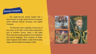 The Anglo-Norman period started with a 
third invasion to Anglo named Norman Conquest 
which followed Roman Conquest and English 
Conquest. 
The Normanswere originally a hardy race of 
sea rovers. In the 10th century they conquered a 
part of northern France, which is still called 
Normandy, and rapidly adopted Frenchcivilization 
and French language. Their conquest of Anglo- 
Saxon England underWilliam,Duke ofNormandy, 
beganwiththebattle ofHastings in 1066. 
 