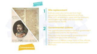 Elite replacement 
Natives were also removed from high 
governmental and ecclesiastical office. 
After 1075 all earldoms were held by Normans, 
and Englishmen were only occasionally 
appointed as sheriffs. 
1 
Consequences 
Governmental systems 
The sophisticated medieval form of government 
was handed over to the Normans . 
They kept the framework of government but 
made changes in the personne. 
By the end of William's reign most of the officials 
of government and the royal household were 
Normans. 
2 
 