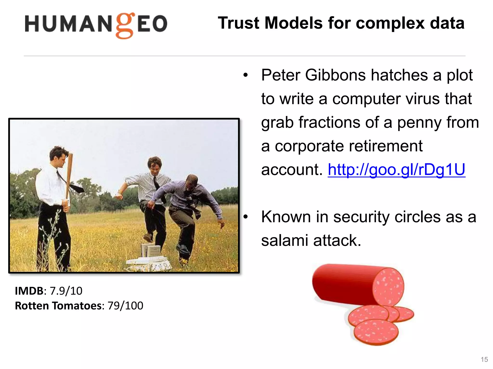Trust Models for complex data 
• Peter Gibbons hatches a plot 
to write a computer virus that 
grab fractions of a penny from 
a corporate retirement 
account. http://goo.gl/rDg1U 
• Known in security circles as a 
salami attack. 
15 
IMDB: 7.9/10 
Rotten Tomatoes: 79/100 
Takeaway point: Little bits of value (information) 
provide deep insights in the aggregate 
 