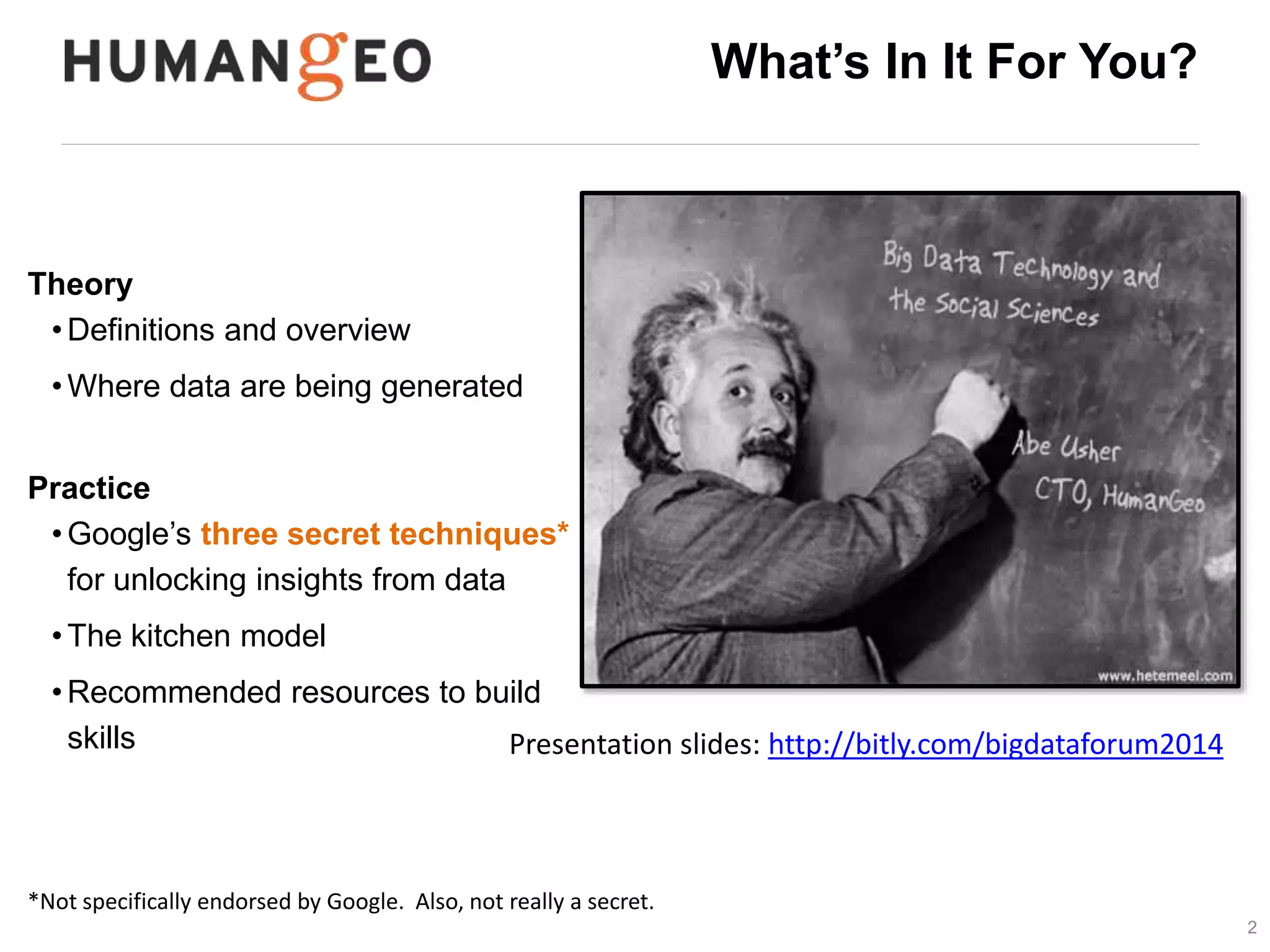 2 
What’s In It For You? 
Theory 
• Definitions and overview 
•Where data are being generated 
Practice 
• Google’s three secret techniques* 
for unlocking insights from data 
•The kitchen model 
•Recommended resources to build 
data science skills 
Presentation slides: 
http://www.slideshare.net/abeusher/big-data-and-the-social-sciences 
*Not specifically endorsed by Google. Also, not really a secret. 
 