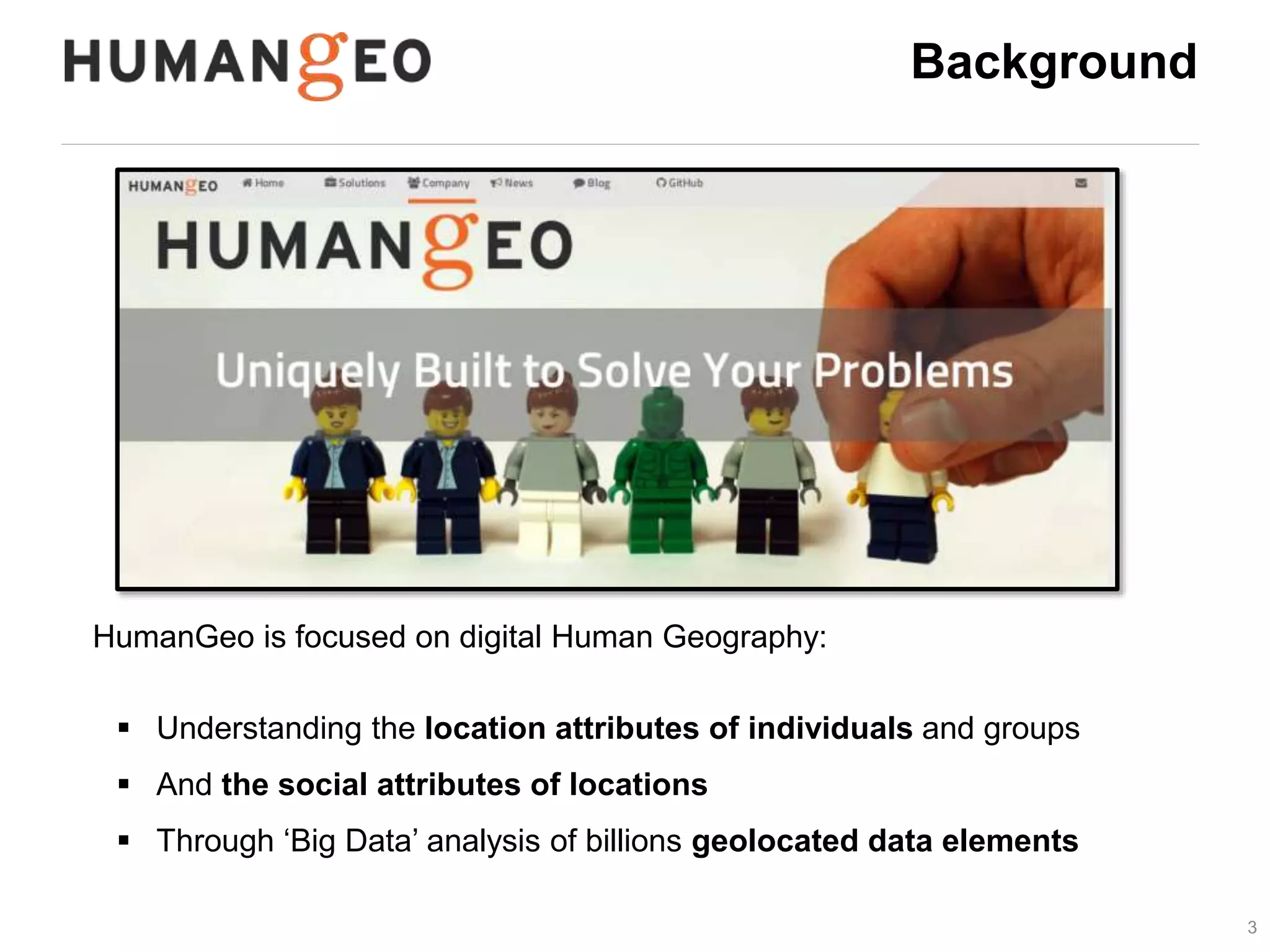 3 
Background 
HumanGeo is focused on digital Human Geography: 
 Understanding the location attributes of individuals and groups 
 And the social attributes of locations 
 Through ‘Big Data’ analysis of billions geolocated data elements 
 