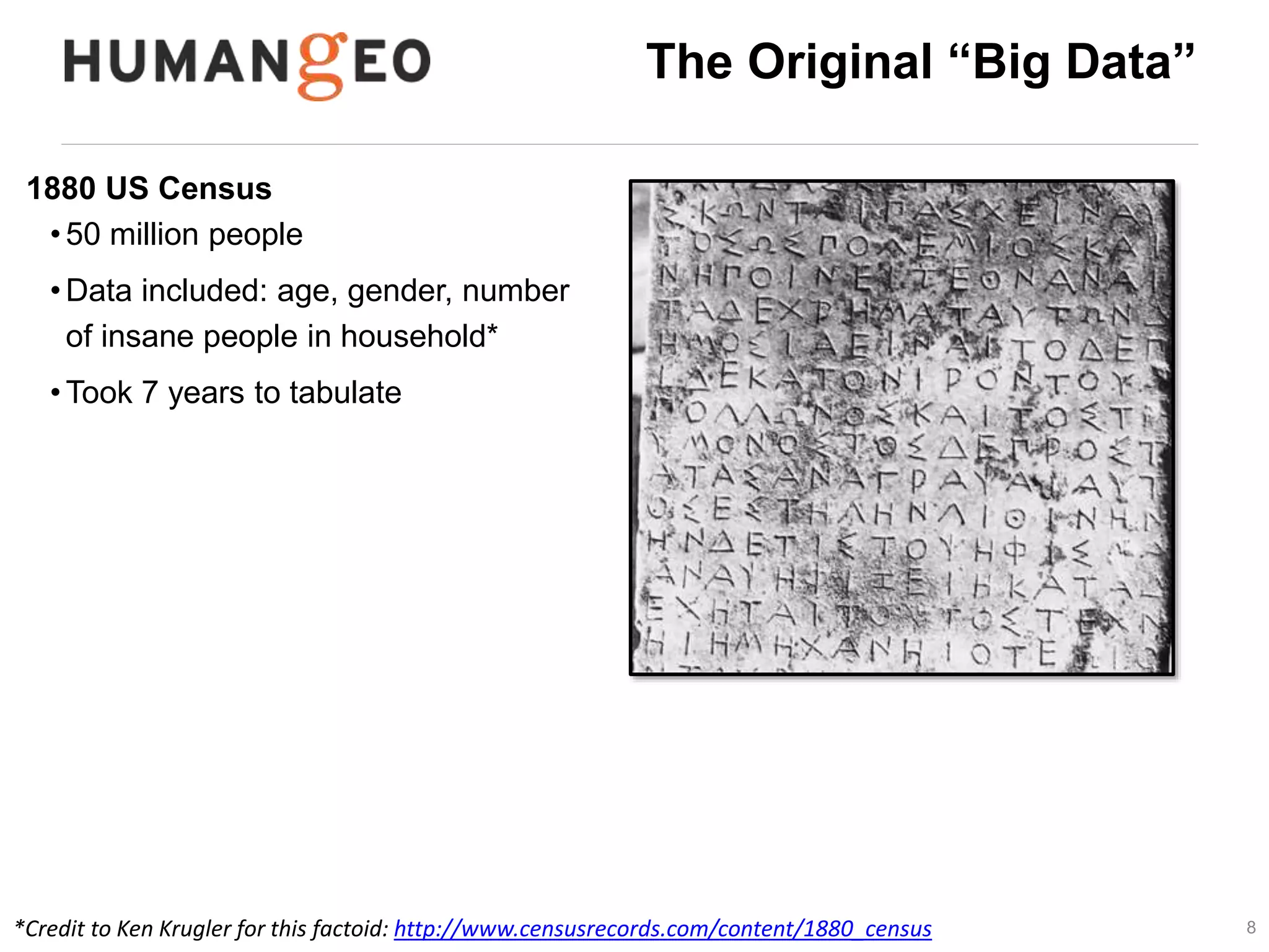 8 
The Original “Big Data” 
1880 US Census 
• 50 million people 
•Data included: age, gender, number 
of insane people in household* 
•Took 7 years to tabulate 
• 1890 Census estimated at 13 years to 
complete 
*Credit to Ken Krugler for this factoid: http://www.censusrecords.com/content/1880_census 
 