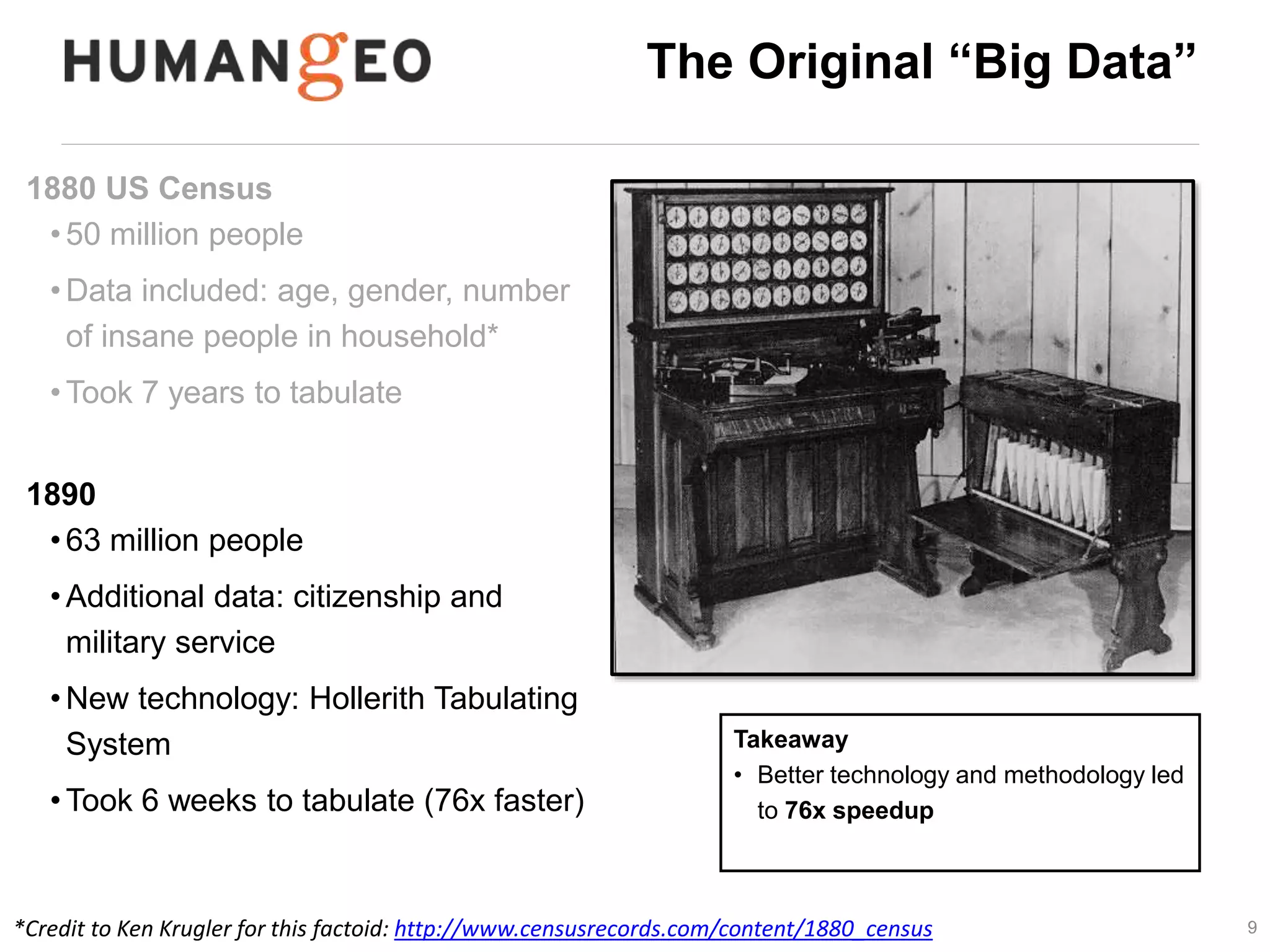 9 
The Original “Big Data” 
1880 US Census 
• 50 million people 
•Data included: age, gender, number 
of insane people in household* 
•Took 7 years to tabulate 
• 1890 Census estimated at 13 years to 
complete 
1890 
• 63 million people 
•Additional data: citizenship and 
military service 
•New technology: Hollerith Tabulating 
System 
•Took 6 weeks to tabulate (76x faster) 
Takeaway 
• Better technology and methodology led 
to 76x speedup 
*Credit to Ken Krugler for this factoid: http://www.censusrecords.com/content/1880_census 
 