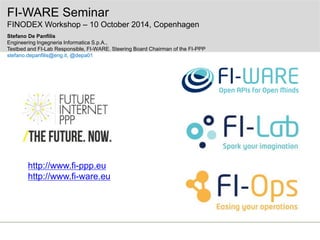 FI-WARE Seminar 
FINODEX Workshop – 10 October 2014, Copenhagen 
Stefano De Panfilis 
Engineering Ingegneria Informatica S.p.A., 
Testbed and FI-Lab Responsible, FI-WARE. Steering Board Chairman of the FI-PPP 
stefano.depanfilis@eng.it, @depa01 
http://www.fi-ppp.eu 
http://www.fi-ware.eu 
 