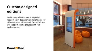 Custom designed 
editions 
In the case where there is a special 
request from designers and architects for 
different embodiments of PandoPad, we 
will support such a project with full 
performance. 
 