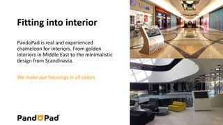 Fitting into interior 
PandoPad is real and experienced 
chameleon for interiors. From golden 
interiors in Middle East to the minimalistic 
design from Scandinavia. 
We make our housings in all colors. 
 
