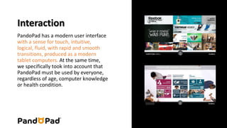 Interaction 
PandoPad has a modern user interface 
with a sense for touch, intuitive, 
logical, fluid, with rapid and smooth 
transitions, produced as a modern 
tablet computers. At the same time, 
we specifically took into account that 
PandoPad must be used by everyone, 
regardless of age, computer knowledge 
or health condition. 
 