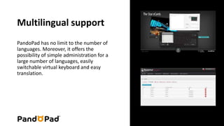 Multilingual support 
PandoPad has no limit to the number of 
languages . Moreover, it offers the 
possibility of simple administration for a 
large number of languages , easily 
switchable virtual keyboard and easy 
translation. 
 